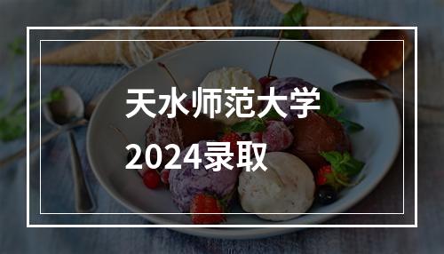 天水师范大学2024录取