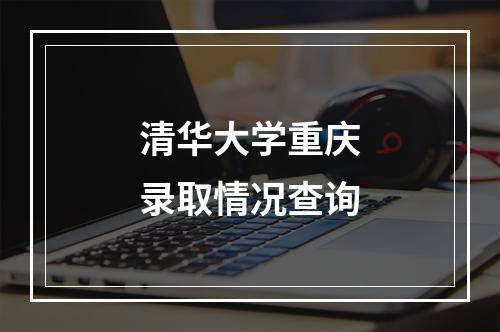 清华大学重庆录取情况查询