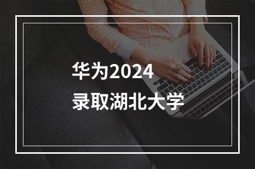 华为2024录取湖北大学