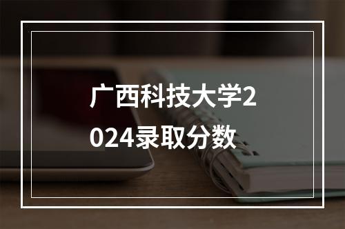 广西科技大学2024录取分数