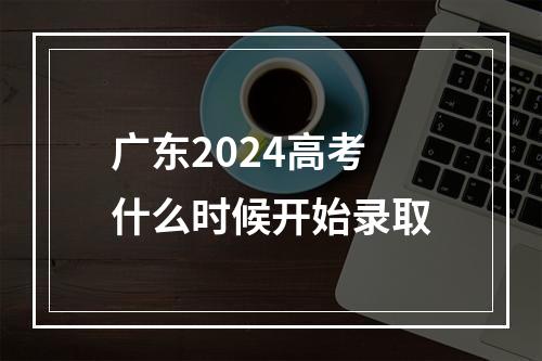 广东2024高考什么时候开始录取