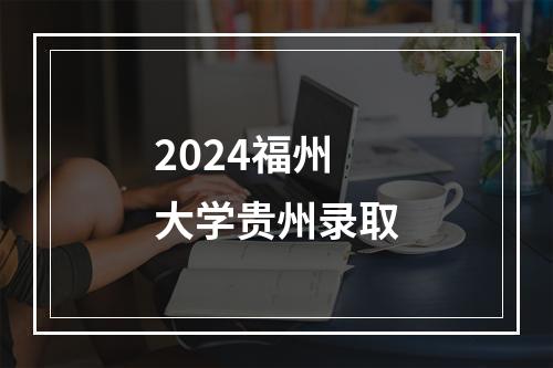 2024福州大学贵州录取