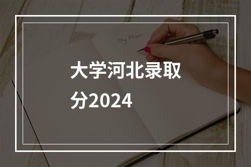 大学河北录取分2024