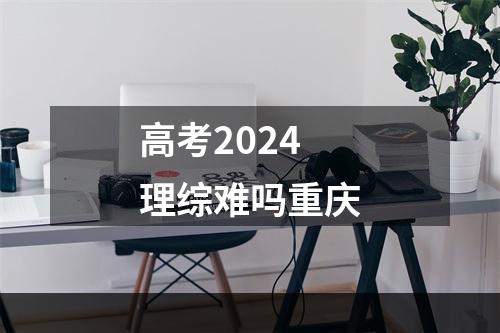 高考2024理综难吗重庆