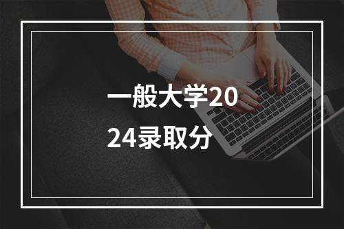 一般大学2024录取分