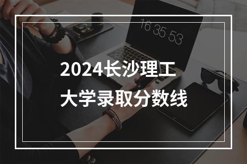 2024长沙理工大学录取分数线