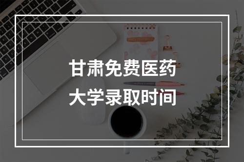 甘肃免费医药大学录取时间