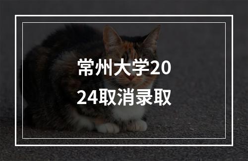 常州大学2024取消录取