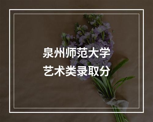 泉州师范大学艺术类录取分