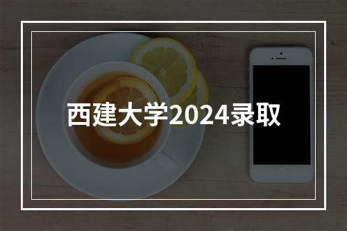 西建大学2024录取