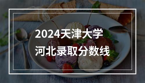 2024天津大学河北录取分数线