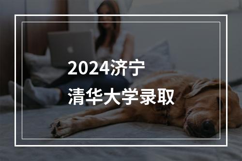 2024济宁清华大学录取