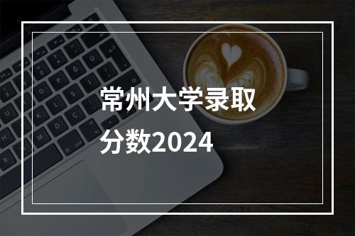 常州大学录取分数2024