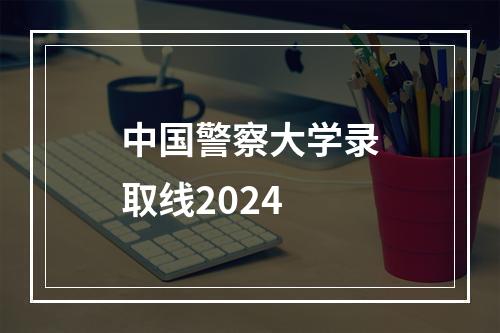 中国警察大学录取线2024