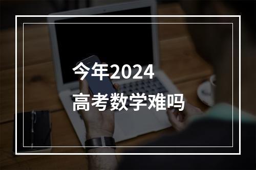 今年2024高考数学难吗