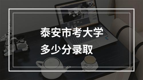 泰安市考大学多少分录取