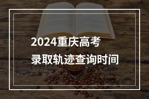 2024重庆高考录取轨迹查询时间