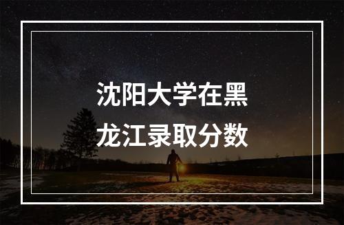 沈阳大学在黑龙江录取分数