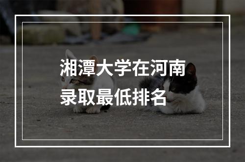 湘潭大学在河南录取最低排名