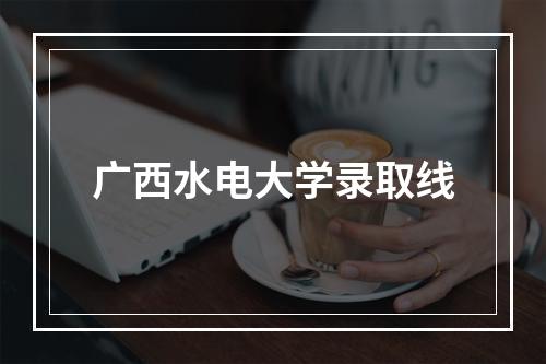 广西水电大学录取线