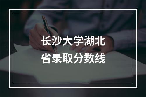 长沙大学湖北省录取分数线