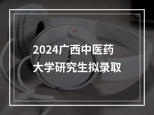 2024广西中医药大学研究生拟录取