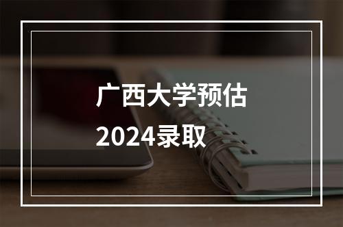 广西大学预估2024录取