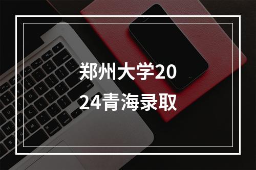 郑州大学2024青海录取