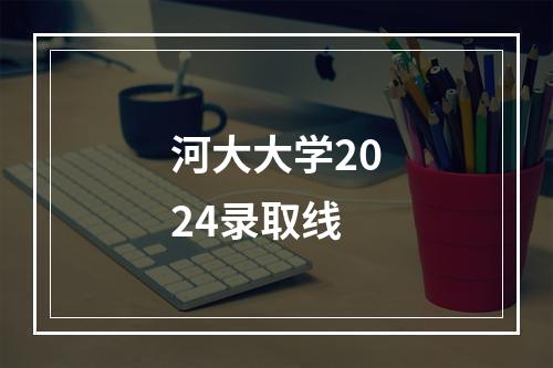 河大大学2024录取线