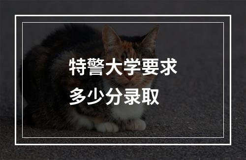 特警大学要求多少分录取