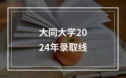 大同大学2024年录取线