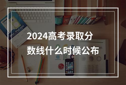 2024高考录取分数线什么时候公布