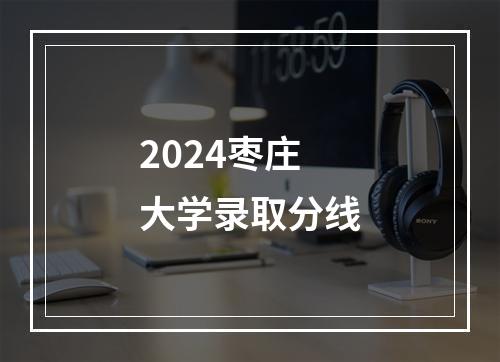 2024枣庄大学录取分线