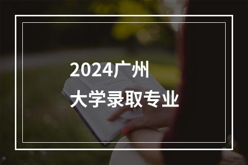 2024广州大学录取专业