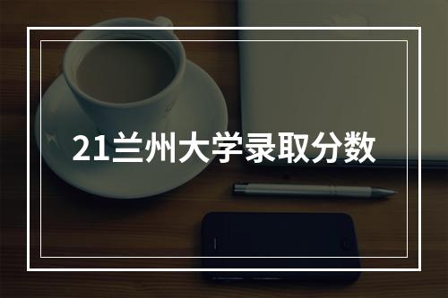 21兰州大学录取分数