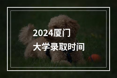 2024厦门大学录取时间