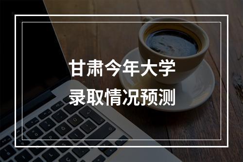 甘肃今年大学录取情况预测