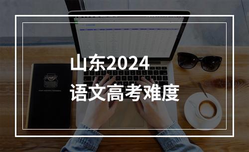 山东2024语文高考难度