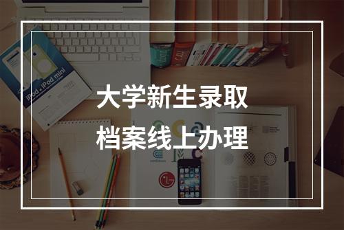 大学新生录取档案线上办理