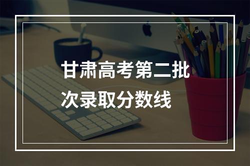 甘肃高考第二批次录取分数线