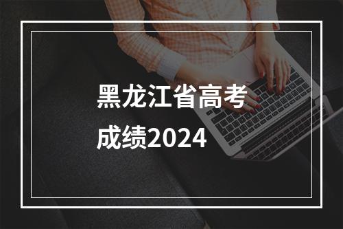 黑龙江省高考成绩2024