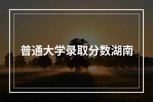 普通大学录取分数湖南