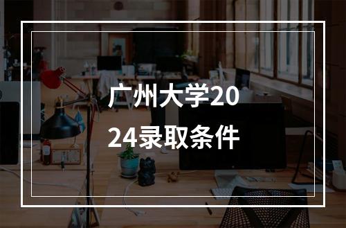 广州大学2024录取条件