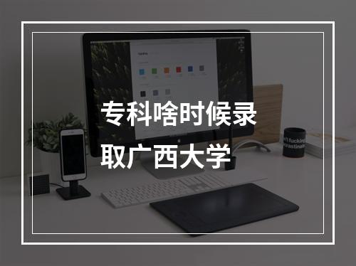 专科啥时候录取广西大学