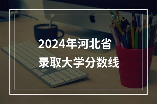 2024年河北省录取大学分数线