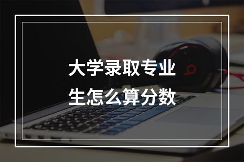 大学录取专业生怎么算分数