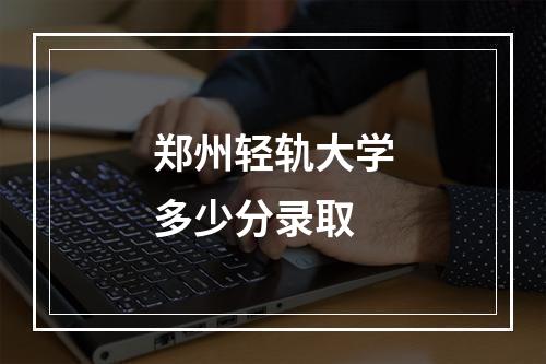 郑州轻轨大学多少分录取