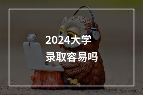 2024大学录取容易吗