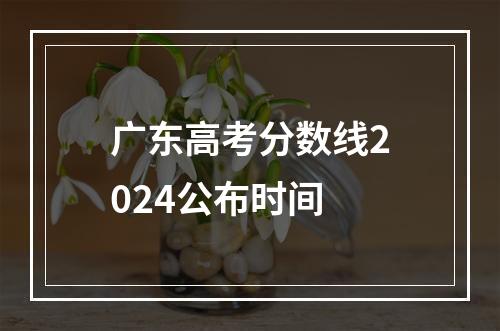 广东高考分数线2024公布时间