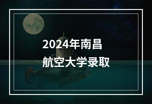 2024年南昌航空大学录取